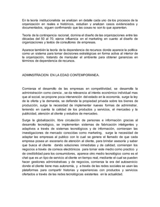 En la teoría institucionalista se analizan en detalle cada uno de los procesos de la
organización en reales e históricos, estudian y analizan casos evidenciados y
documentados, siguen confirmando que las cosas no son lo que aparentan.
Teoría de la contingencia racional, domina el diseño de las organizaciones entre las
décadas del 50 al 70, ejerce influencia en el marketing en cuanto al diseño de
organizaciones y textos de consultores de empresas.
Aparece también la teoría de la dependencia de recursos donde aparece la política
como un sistema para tomar decisiones estratégicas en forma activa al interior de
la organización, tratando de manipular el ambiente para obtener ganancias en
términos de dependencia de recursos.
ADMINSITRACION EN LA EDAD CONTEMPORANEA.
Comienza el desarrollo de las empresas en competitividad, se desarrolla la
administración como ciencia , se da relevancia al interés económico individual mas
que al social, se propone poca intervención del estado en la economía, surge la ley
de la oferta y la demanda, se defiende la propiedad privada sobre los bienes de
producción, surge la necesidad de implementar nuevas formas de administrar,
teniendo en cuenta la calidad de los productos y servicios, el mercadeo y la
publicidad, atención al cliente y estudios de mercadeo.
Surge la globalización, libre circulación de personas e información gracias al
desarrollo tecnológico, se implementan sistemas de fabricación inteligentes y
adaptivos a través de sistemas tecnológicos y de información, comienzan las
investigaciones de mercado conocidas como marketing, surge la necesidad de
adaptar las empresas al publico con lo cual se genera el llamado de que cada
empresa posea un escenario de atención al cliente, para brindar asesoría y saber
que busca el cliente dando soluciones inmediatas y de calidad, comienzan los
negocios a través de correos electrónicos para tomar este medio como practico y
de credibilidad para los consumidores, aparece otro medio tecnológico como es el
chat que es un tipo de servicio al cliente en tiempo real, mediante el cual se pueden
hacer gestiones administrativas y de negocios, comienza la era del autoservicio
donde el cliente tiene mas autonomía, y a través de las redes sociales se usan las
plataformas para compartir historias y experiencias con productos y servicios
ofertados a través de las redes tecnológicas existentes en la actualidad.
 