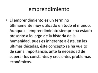 emprendimiento
• El emprendimiento es un termino
  últimamente muy utilizado en todo el mundo.
  Aunque el emprendimiento siempre ha estado
  presente a lo largo de la historia de la
  humanidad, pues es inherente a ésta, en las
  últimas décadas, éste concepto se ha vuelto
  de suma importancia, ante la necesidad de
  superar los constantes y crecientes problemas
  económicos.
 