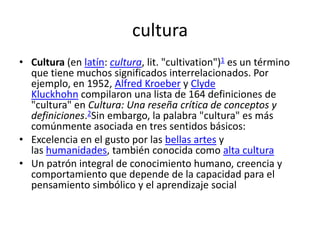 cultura
• Cultura (en latín: cultura, lit. "cultivation")1 es un término
  que tiene muchos significados interrelacionados. Por
  ejemplo, en 1952, Alfred Kroeber y Clyde
  Kluckhohn compilaron una lista de 164 definiciones de
  "cultura" en Cultura: Una reseña crítica de conceptos y
  definiciones.2Sin embargo, la palabra "cultura" es más
  comúnmente asociada en tres sentidos básicos:
• Excelencia en el gusto por las bellas artes y
  las humanidades, también conocida como alta cultura
• Un patrón integral de conocimiento humano, creencia y
  comportamiento que depende de la capacidad para el
  pensamiento simbólico y el aprendizaje social
 