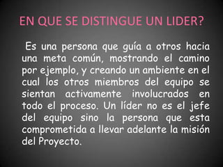 EN QUE SE DISTINGUE UN LIDER?
 Es una persona que guía a otros hacia
una meta común, mostrando el camino
por ejemplo, y creando un ambiente en el
cual los otros miembros del equipo se
sientan activamente involucrados en
todo el proceso. Un líder no es el jefe
del equipo sino la persona que esta
comprometida a llevar adelante la misión
del Proyecto.
 