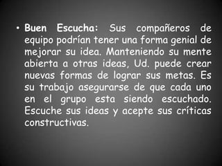 • Buen Escucha: Sus compañeros de
  equipo podrían tener una forma genial de
  mejorar su idea. Manteniendo su mente
  abierta a otras ideas, Ud. puede crear
  nuevas formas de lograr sus metas. Es
  su trabajo asegurarse de que cada uno
  en el grupo esta siendo escuchado.
  Escuche sus ideas y acepte sus críticas
  constructivas.
 