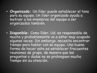 • Organizado: Un líder puede establecer el tono
  para su equipo. Un líder organizado ayuda a
  motivar a los miembros del equipo a ser
  organizados también.

• Disponible: Como líder, Ud. es responsable de
  mucho y probablemente va a estar muy ocupado
  algunas veces. Sin embargo, necesita encontrar
  tiempo para hablar con su equipo. Una buena
  forma de hacer esto es establecer frecuentes
  reuniones de grupo, de manera que las
  preguntas o dudas no se prolonguen mucho
  tiempo sin su atención.
 