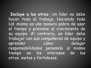 Incluye a los otros: Un líder no debe
hacer todo el trabajo. Haciendo todo
Ud. mismo es una manera pobre de usar
el tiempo y previene el crecimiento de
su equipo. Al contrario, un líder debe
trabajar con sus compañeros de equipo y
aprender          cómo          delegar
responsabilidades pensando al mismo
tiempo en los intereses de los
otros, metas y fortalezas.
 