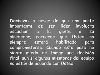 Decisivo: a pesar de que una parte
importante de ser líder involucra
escuchar       a    la   gente     a   su
alrededor, recuerde que Usted no
siempre      estará     habilitado   para
comprometerse. Cuando esto pase no
sienta miedo de tomar una decisión
final, aun si algunos miembros del equipo
no están de acuerdo con Usted.
 