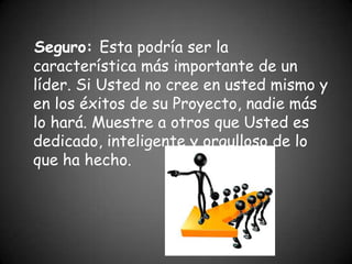 Seguro: Esta podría ser la
característica más importante de un
líder. Si Usted no cree en usted mismo y
en los éxitos de su Proyecto, nadie más
lo hará. Muestre a otros que Usted es
dedicado, inteligente y orgulloso de lo
que ha hecho.
 