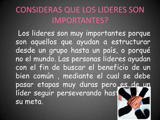 CONSIDERAS QUE LOS LIDERES SON
        IMPORTANTES?
 Los lideres son muy importantes porque
son aquellos que ayudan a estructurar
desde un grupo hasta un país, o porqué
no el mundo. Las personas lideres ayudan
con el fin de buscar el beneficio de un
bien común , mediante el cual se debe
pasar etapas muy duras pero es de un
líder seguir perseverando hasta llegar a
su meta.
 