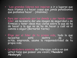 • ¨Los grandes lideres nos inspiran a ir a lugares que
  nuca iríamos y a hacer cosas que jamás pensábamos
  que podíamos hacer¨. (Anónimo)

• Para ser aceptado por los demás y ser tenido como
  líder, es necesario dar una imagen de seguridad y de
  firmeza y tener ideas muy claras sobre lo que se ha
  de hacer y lo que no se ha de hacer y cuál es el
  camino a seguir.(Bernarbé tierno)

• Elige ser el líder de tu propia vida, todo lo que
  necesitas       está     dentro        de      ti:
  actúa, emprende, asume la responsabilidad de tu
  propia vida.

• La verdadera esencia del liderazgo radica en que
  usted tiene que poseer una visión.(Theodore
  Hesburgh)
 