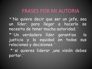 FRASES POR MI AUTORIA
*¨No quiere decir que ser un jefe, sea
un líder; para llegar a hacerlo se
necesita de tener mucha autoridad.¨
*¨Un verdadero líder garantiza       la
justicia y la equidad en todas sus
relaciones y decisiones.¨
 *¨si quieres liderar ,una visión debes
portar.¨
 