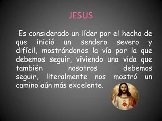 JESUS
 Es considerado un líder por el hecho de
que inició un sendero severo y
difícil, mostrándonos la vía por la que
debemos seguir, viviendo una vida que
también         nosotros        debemos
seguir, literalmente nos mostró un
camino aún más excelente.
 