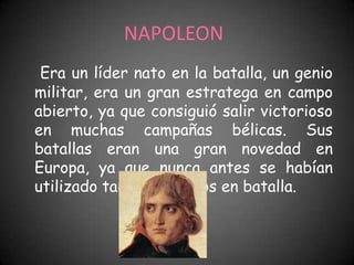 NAPOLEON
 Era un líder nato en la batalla, un genio
militar, era un gran estratega en campo
abierto, ya que consiguió salir victorioso
en muchas campañas bélicas. Sus
batallas eran una gran novedad en
Europa, ya que nunca antes se habían
utilizado tantos soldados en batalla.
 