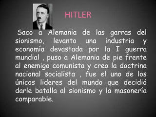 HITLER
 Saco a Alemania de las garras del
sionismo, levanto una industria y
economía devastada por la I guerra
mundial , puso a Alemania de pie frente
al enemigo comunista y creo la doctrina
nacional socialista , fue el uno de los
únicos lideres del mundo que decidió
darle batalla al sionismo y la masonería
comparable.
 