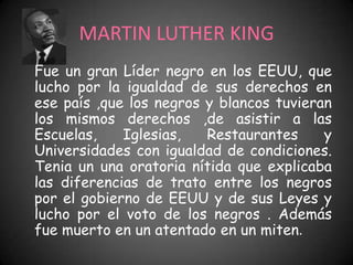 MARTIN LUTHER KING
Fue un gran Líder negro en los EEUU, que
lucho por la igualdad de sus derechos en
ese país ,que los negros y blancos tuvieran
los mismos derechos ,de asistir a las
Escuelas,    Iglesias,   Restaurantes     y
Universidades con igualdad de condiciones.
Tenia un una oratoria nítida que explicaba
las diferencias de trato entre los negros
por el gobierno de EEUU y de sus Leyes y
lucho por el voto de los negros . Además
fue muerto en un atentado en un miten.
 