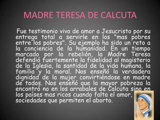 MADRE TERESA DE CALCUTA
 Fue testimonio vivo de amor a Jesucristo por su
entrega total a servirle en los "mas pobres
entre los pobres". Su ejemplo ha sido un reto a
la conciencia de la humanidad. En un tiempo
marcado por la rebelión, la Madre Teresa
defendió fuertemente la fidelidad al magisterio
de la Iglesia, la santidad de la vida humana, la
familia y la moral. Nos enseñó la verdadera
dignidad de la mujer convirtiéndose en madre
de todos. Nos enseñó que la mayor pobreza la
encontró no en los arrabales de Calcuta sino en
los países mas ricos cuando falta el amor, en las
sociedades que permiten el aborto.
 