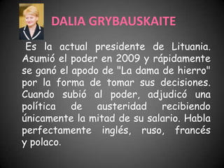 DALIA GRYBAUSKAITE
 Es la actual presidente de Lituania.
Asumió el poder en 2009 y rápidamente
se ganó el apodo de "La dama de hierro"
por la forma de tomar sus decisiones.
Cuando subió al poder, adjudicó una
política   de   austeridad   recibiendo
únicamente la mitad de su salario. Habla
perfectamente inglés, ruso, francés
y polaco.
 