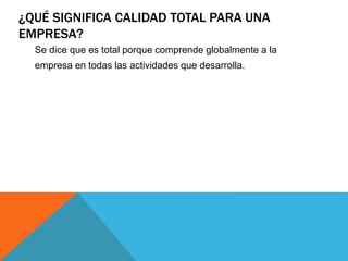 ¿QUÉ SIGNIFICA CALIDAD TOTAL PARA UNA 
EMPRESA? 
Se dice que es total porque comprende globalmente a la 
empresa en todas las actividades que desarrolla. 
 