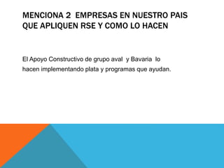 MENCIONA 2 EMPRESAS EN NUESTRO PAIS 
QUE APLIQUEN RSE Y COMO LO HACEN 
El Apoyo Constructivo de grupo aval y Bavaria lo 
hacen implementando plata y programas que ayudan. 
 