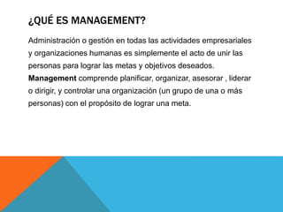 ¿QUÉ ES MANAGEMENT? 
Administración o gestión en todas las actividades empresariales 
y organizaciones humanas es simplemente el acto de unir las 
personas para lograr las metas y objetivos deseados. 
Management comprende planificar, organizar, asesorar , liderar 
o dirigir, y controlar una organización (un grupo de una o más 
personas) con el propósito de lograr una meta. 
