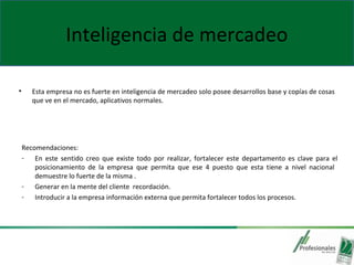 Inteligencia de mercadeo
• Esta empresa no es fuerte en inteligencia de mercadeo solo posee desarrollos base y copías de cosas
que ve en el mercado, aplicativos normales.
Recomendaciones:
- En este sentido creo que existe todo por realizar, fortalecer este departamento es clave para el
posicionamiento de la empresa que permita que ese 4 puesto que esta tiene a nivel nacional
demuestre lo fuerte de la misma .
- Generar en la mente del cliente recordación.
- Introducir a la empresa información externa que permita fortalecer todos los procesos.
 
