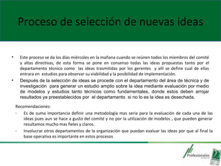 Proceso de selección de nuevas ideas
• Este proceso se da los días miércoles en la mañana cuando se reúnen todos los miembros del comité
y altas directivas, de esta forma se pone en consenso todas las ideas propuestas tanto por el
departamento técnico como las ideas trasmitidas por los gerentes y allí se define cual de ellas
entrara en estudios para observar su viabilidad y la posibilidad de implementación.
• Después de la selección de ideas se procede con el departamento del área de técnica y de
investigación para generar un estudio amplio sobre la idea mediante evaluación por medio
de modelos y estudios tanto técnicos como fundamentales, donde estos deben arrojar
resultados ya preestablecidos por el departamento si no lo es la idea es desechada.
Recomendaciones:
- Es de suma importancia definir una metodología mas seria para la evaluación de cada una de las
ideas pues aun se hace a gusto del comité y no por la utilización de modelos , que pueden generar
resultamos mucho mas fieles y claros.
- Involucrar otros departamentos de la organización que puedan evaluar las ideas por que al final la
base operativa es importante en estos procesos
 