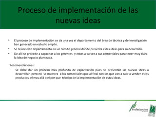 Proceso de implementación de las
nuevas ideas
• El proceso de implementación se da una vez el departamento del área de técnica y de investigación
han generado un estudio amplio.
• Se reúne este departamento en un comité general donde presenta estas ideas para su desarrollo.
• De allí se procede a capacitar a los gerentes y estos a su vez a sus comerciales para tener muy clara
la idea de negocio planteada.
Recomendaciones:
- Se debe dar un proceso mas profundo de capacitación pues se presentan las nuevas ideas a
desarrollar pero no se muestra a los comerciales que al final son los que van a salir a vender estos
productos el mas allá o el por que técnico de la implementación de estas ideas.
 
