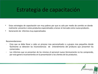 Estrategia de capacitación
• Estas estrategias de capacitación son muy pobres por que es solo por medio de comités en donde
realmente presenta n estos productos especializados a lanzar al mercado como nuevo producto .
• Generación de informes muy especializados
Recomendaciones:
- Creo que se debe llevar a cabo un proceso mas personalizado o a grupos mas pequeños donde
fácilmente se detecten las inconsistencias de entendimiento del producto que presenten los
comerciales.
- Los informes que se presentan de los mismos el personal nuevo técnicamente no los comprende,
por esto genera inconvenientes en la presentación a los clientes de los productos.
 