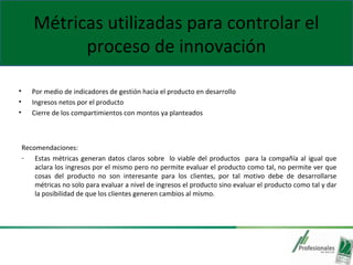 Métricas utilizadas para controlar el
proceso de innovación
• Por medio de indicadores de gestión hacia el producto en desarrollo
• Ingresos netos por el producto
• Cierre de los compartimientos con montos ya planteados
Recomendaciones:
- Estas métricas generan datos claros sobre lo viable del productos para la compañía al igual que
aclara los ingresos por el mismo pero no permite evaluar el producto como tal, no permite ver que
cosas del producto no son interesante para los clientes, por tal motivo debe de desarrollarse
métricas no solo para evaluar a nivel de ingresos el producto sino evaluar el producto como tal y dar
la posibilidad de que los clientes generen cambios al mismo.
 