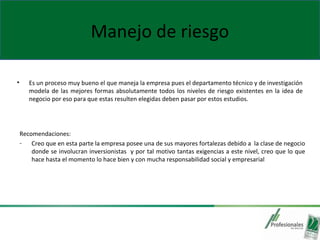 Manejo de riesgo
• Es un proceso muy bueno el que maneja la empresa pues el departamento técnico y de investigación
modela de las mejores formas absolutamente todos los niveles de riesgo existentes en la idea de
negocio por eso para que estas resulten elegidas deben pasar por estos estudios.
Recomendaciones:
- Creo que en esta parte la empresa posee una de sus mayores fortalezas debido a la clase de negocio
donde se involucran inversionistas y por tal motivo tantas exigencias a este nivel, creo que lo que
hace hasta el momento lo hace bien y con mucha responsabilidad social y empresarial
 