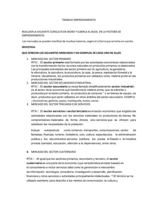 TRABAJO EMPRENDIMIENTO
REALIZARLA SIGUIENTE CONSULTA EN WORD Y SUBIRLA AL BLOG. EN LA PESTAÑA DE
EMPRENDIMIENTO.
Los mercadosse puedenclasificarde muchasmaneras,segúnel criterioque se tome encuenta.
INVESTIGA:
QUE OFRECEN LOS SIGUIENTES MERCADOS Y DA EJEMPLOS DE CADA UNO DE ELLOS
1. MERCADO DEL SECTOR PRIMARIO
RTA / . El sector primario está formado por las actividades económicas relacionadas
con la transformación de los recursos naturales en productos primarios no elaborados.
Las principales actividades del sector primario son la agricultura, la ganadería,
la silvicultura, la apicultura, la acuicultura, la caza, la pesca, explotación forestal y la
minería. Usualmente, los productos primarios son utilizados como materia prima en las
producciones industriales.
2. MERCADO DEL SECTOR SECUNDARIOOINDUSTRIAL
RTA / . El sector secundario (a veces llamado simplificadamente sector industrial)
es el sector de la economía que transforma la materia prima, que es extraída o
producida por el sector primario, en productos de consumo,1
o en bienes de equipo, es
decir, productos que serán utilizados en otros ámbitos del sector secundario. EJEMPLO
; chocolatinas,galletas,queso,mantequilla,motos,carros.
3. MERCADO DEL SECTOR TERCIARIOO DE SERVICIOS
RTA / . El sector servicios o sector terciario es el sector económico que engloba las
actividades relacionadas con los servicios materiales no productores de bienes. No
compranbienes materiales de forma directa, sino servicios que se ofrecen para
satisfacer las necesidades de la población.
Incluye subsectores como comercio, transportes, comunicaciones, centro de
llamadas, finanzas, turismo, hostelería, ocio, cultura, espectáculos, la administración
pública y los denominados servicios públicos, los presta el Estado o la iniciativa
privada (sanidad, educación, atención a la dependencia), entre otros.
4. MERCADO DEL SECTOR CUATERNARIO
RTA / . Al igual que los sectores primarios, secundario y terciario, el sector
cuaternario es una parte de la economía cuya característica es estar basado en
el conocimiento e incluir servicios tales como la generación e intercambio
de información, tecnología, consultoría, investigación y desarrollo, planificación
financiera y otros servicios o actividades principalmente intelectuales.1 2 El término se ha
utilizado asimismo para describir a los medios de comunicación, la cultura y
 