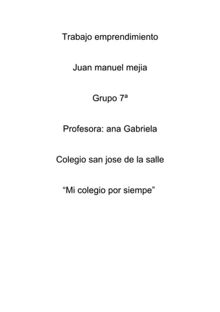 Trabajo emprendimiento


    Juan manuel mejia


         Grupo 7ª


 Profesora: ana Gabriela


Colegio san jose de la salle


 “Mi colegio por siempe”
 