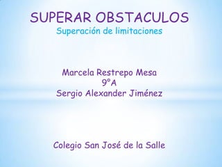 SUPERAR OBSTACULOS
  Superación de limitaciones



   Marcela Restrepo Mesa
             9°A
  Sergio Alexander Jiménez




  Colegio San José de la Salle
 