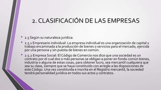 2. CLASIFICACIÓN DE LAS EMPRESAS
• 2.5 Según su naturaleza jurídica:
• 2.5.1 Empresario individual: La empresa individual es una organización de capital y
trabajo encaminada a la producción de bienes o servicios para el mercado, ejercida
por una persona y sin puesta de bienes en común.
• 2.5.2 Empresa Social: El Código de Comercio nos dice que una sociedad es un
contrato por el cual dos o más personas se obligan a poner en fondo común bienes,
industria o alguna de estas cosas, para obtener lucro, sea mercantil cualquiera que
sea su clase, siempre que se haya constituido con arreglo a las disposiciones de
este Código. Una vez constituida e inscrita en el Registro mercantil, la sociedad
tendrá personalidad jurídica en todos sus actos y contratos.
 
