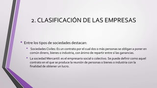 2. CLASIFICACIÓN DE LAS EMPRESAS
• Entre los tipos de sociedades destacan:
• Sociedades Civiles: Es un contrato por el cual dos o más personas se obligan a poner en
común dinero, bienes o industria, con ánimo de repartir entre sí las ganancias.
• La sociedad Mercantil: es el empresario social o colectivo. Se puede definir como aquel
contrato en el que se produce la reunión de personas o bienes o industria con la
finalidad de obtener un lucro.
 