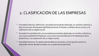 2. CLASIFICACIÓN DE LAS EMPRESAS
• Sociedad Colectiva: Definición: Sociedad personalista dedicada, en nombre colectivo y
bajo el principio de laresponsabilidad personal, ilimitada y solidaria de los socios, a la
explotación de su objeto social.
• Sociedad Comanditaria Es una sociedad personalista dedicada, en nombre colectivo y
con responsabilidad limitada por unos socios (comanditarios) e ilimitada para otros
(colectivos), a la explotación de su objeto social.
• SociedadAnónima: El capital está dividido en acciones, y en la que los socios no
responden de las deudas sociales con su patrimonio personal.
 