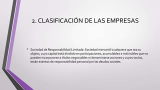 2. CLASIFICACIÓN DE LAS EMPRESAS
• Sociedad de Responsabilidad Limitada: Sociedad mercantil cualquiera que sea su
objeto, cuyo capital está dividido en participaciones, acumulables e indivisibles que no
pueden incorporarse a títulos negociables ni denominarse acciones y cuyos socios,
están exentos de responsabilidad personal por las deudas sociales.
 