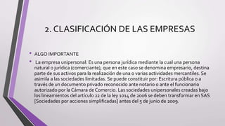 2. CLASIFICACIÓN DE LAS EMPRESAS
• ALGO IMPORTANTE
• La empresa unipersonal: Es una persona jurídica mediante la cual una persona
natural o jurídica (comerciante), que en este caso se denomina empresario, destina
parte de sus activos para la realización de una o varias actividades mercantiles. Se
asimila a las sociedades limitadas. Se puede constituir por: Escritura pública o a
través de un documento privado reconocido ante notario o ante el funcionario
autorizado por la Cámara de Comercio. Las sociedades unipersonales creadas bajo
los lineamientos del artículo 22 de la ley 1014 de 2006 se deben transformar en SAS
[Sociedades por acciones simplificadas] antes del 5 de junio de 2009.
 