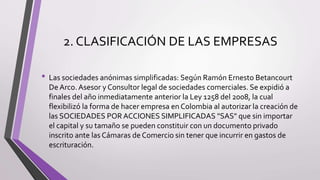 2. CLASIFICACIÓN DE LAS EMPRESAS
• Las sociedades anónimas simplificadas: Según Ramón Ernesto Betancourt
De Arco. Asesor y Consultor legal de sociedades comerciales. Se expidió a
finales del año inmediatamente anterior la Ley 1258 del 2008, la cual
flexibilizó la forma de hacer empresa en Colombia al autorizar la creación de
las SOCIEDADES POR ACCIONES SIMPLIFICADAS "SAS" que sin importar
el capital y su tamaño se pueden constituir con un documento privado
inscrito ante las Cámaras de Comercio sin tener que incurrir en gastos de
escrituración.
 