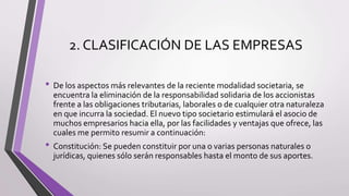 2. CLASIFICACIÓN DE LAS EMPRESAS
• De los aspectos más relevantes de la reciente modalidad societaria, se
encuentra la eliminación de la responsabilidad solidaria de los accionistas
frente a las obligaciones tributarias, laborales o de cualquier otra naturaleza
en que incurra la sociedad. El nuevo tipo societario estimulará el asocio de
muchos empresarios hacia ella, por las facilidades y ventajas que ofrece, las
cuales me permito resumir a continuación:
• Constitución: Se pueden constituir por una o varias personas naturales o
jurídicas, quienes sólo serán responsables hasta el monto de sus aportes.
 