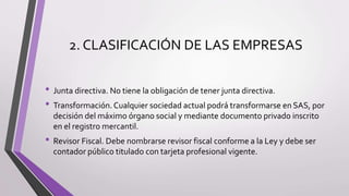 2. CLASIFICACIÓN DE LAS EMPRESAS
• Junta directiva. No tiene la obligación de tener junta directiva.
• Transformación. Cualquier sociedad actual podrá transformarse en SAS, por
decisión del máximo órgano social y mediante documento privado inscrito
en el registro mercantil.
• Revisor Fiscal. Debe nombrarse revisor fiscal conforme a la Ley y debe ser
contador público titulado con tarjeta profesional vigente.
 
