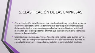 2. CLASIFICACIÓN DE LAS EMPRESAS
• Como conclusión establecemos que resulta atractiva y novedosa la nueva
estructura societaria ante las tendencias y estrategias económicas que
deben adoptar los empresarios para el cabal desarrollo de su actividad
mercantil, por lo que podemos afirmar que es una herramienta llamada a
fomentar la creatividad.
• Sociedades de naturaleza mixta: Aquella en la cual se sabe quines son los
socios, pero esto responden solamente hasta el monto de sus aportes. A
esta clasificación pertenecen las sociedades responsabilidad limitada.
 