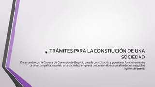 4.TRÁMITES PARA LA CONSTIUCIÓN DE UNA
SOCIEDAD
De acuerdo con la Cámara de Comercio de Bogotá, para la constitución y puesta en funcionamiento
de una compañía, sea ésta una sociedad, empresa unipersonal o sucursal se deben seguir los
siguientes pasos:
 
