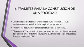 4.TRÁMITES PARA LA CONSTIUCIÓN DE
UNA SOCIEDAD
• Decidir si se va a establecer una sociedad o una sucursal. Si se va a
establecer una sociedad, se debe elegir el tipo societario.
• Preparar los documentos para la constitución de la compañía.
• Obtener el NIT de los accionistas extranjeros a través del diligenciamiento
del Registro ÚnicoTributario (RUT) ante la Administración de Impuestos y
Aduanas Nacionales DIAN.
 