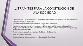 4.TRÁMITES PARA LA CONSTIUCIÓN DE
UNA SOCIEDAD
• Elevar y/o protocolizar en escritura pública los documentos de constitución de la sociedad o
establecimiento de la sucursal.
• Obtener las cartas de aceptación de los cargos de la compañía.
• Efectuar el registro mercantil y obtener el NIT de la compañía o sucursal a través del
diligenciamiento del Registro ÚnicoTributario (RUT) ante la Administración de Impuestos y
Aduanas Nacionales DIAN.
• Registrar los libros de la compañía en la Cámara de Comercio.
• Abrir una cuenta bancaria.
• Registrar la inversión extranjera en el Banco de la República.
 