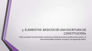 5. ELEMENTOS BÁSICOS DE UNA ESCRITURA DE
CONSTITUCIÓN1
Toda sociedad mercantil debe constituirse mediante escritura pública ante notario; el
documento debe contener, al menos, los siguientes datos:
 