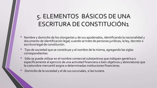 5. ELEMENTOS BÁSICOS DE UNA
ESCRITURA DE CONSTITUCIÓN1
• Nombre y domicilio de los otorgantes y de sus apoderados, identificando la nacionalidad y
documento de identificación legal; cuando se trate de personas jurídicas, la ley, decreto o
escritura legal de constitución.
• Tipo de sociedad que se constituye y el nombre de la misma, agregando las siglas
correspondientes.
• Sólo se puede utilizar en el nombre comercial substantivos que indiquen genérica o
específicamente el ejercicio de una actividad financiera o bien objetivos y abreviaturas que
la costumbre mercantil asigne a determinadas instituciones financieras.
• Domicilio de la sociedad y el de sus sucursales, si las tuviere.
 