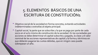 5. ELEMENTOS BÁSICOS DE UNA
ESCRITURA DE CONSTITUCIÓN1
• Objetivo social de la sociedad en forma concreta, evitando actividades
indeterminadas o extrañas al objeto principal.
• Capital social, la parte que se subscribe y la que se paga por parte de cada
socio en el acto mismo de constitución de la sociedad. En las sociedades por
acciones se debe determinar el capital subscrito y pagado, la clase y el valor
nominal de las acciones representativas de capital y la forma y términos en
que deberán pagarse las cuotas debidas, que en ningún caso puede
sobrepasar un año.
 