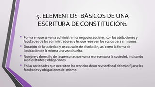 5. ELEMENTOS BÁSICOS DE UNA
ESCRITURA DE CONSTITUCIÓN1
• Forma en que se van a administrar los negocios sociales, con las atribuciones y
facultades de los administradores y las que reserven los socios para sí mismos.
• Duración de la sociedad y los causales de disolución, así como la forma de
liquidación de la misma una vez disuelta.
• Nombre y domicilio de las personas que van a representar a la sociedad, indicando
sus facultades y obligaciones.
• En las sociedades que necesiten los servicios de un revisor fiscal deberán fijarse las
facultades y obligaciones del mismo.
 