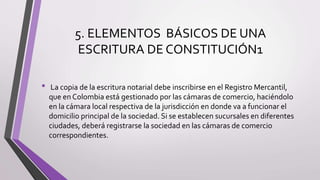 5. ELEMENTOS BÁSICOS DE UNA
ESCRITURA DE CONSTITUCIÓN1
• La copia de la escritura notarial debe inscribirse en el Registro Mercantil,
que en Colombia está gestionado por las cámaras de comercio, haciéndolo
en la cámara local respectiva de la jurisdicción en donde va a funcionar el
domicilio principal de la sociedad. Si se establecen sucursales en diferentes
ciudades, deberá registrarse la sociedad en las cámaras de comercio
correspondientes.
 