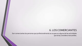 6. LOS COMERCIANTES
Son comerciantes las personas que profesionalmente se ocupan en alguna de las actividades
que la ley considera mercantiles.
 