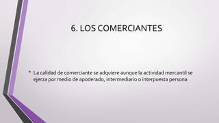 6. LOS COMERCIANTES
• La calidad de comerciante se adquiere aunque la actividad mercantil se
ejerza por medio de apoderado, intermediario o interpuesta persona
 