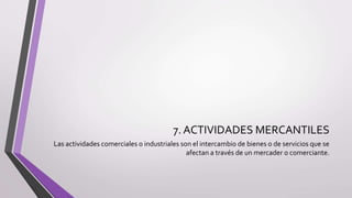 7. ACTIVIDADES MERCANTILES
Las actividades comerciales o industriales son el intercambio de bienes o de servicios que se
afectan a través de un mercader o comerciante.
 